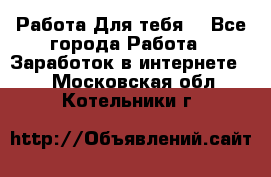 Работа Для тебя  - Все города Работа » Заработок в интернете   . Московская обл.,Котельники г.